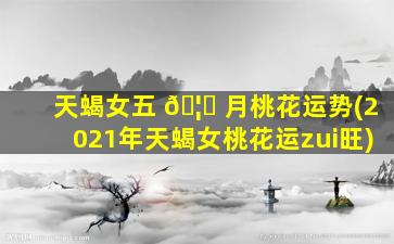 天蝎女五 🦄 月桃花运势(2021年天蝎女桃花运zui
旺)